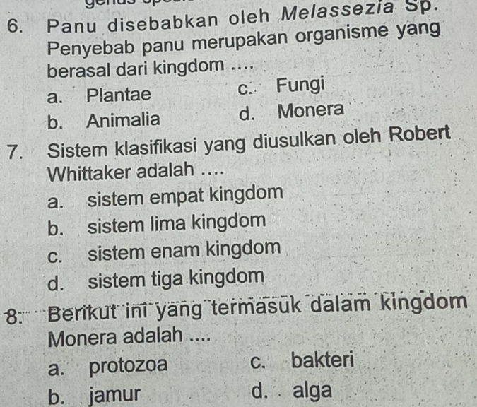 Panu disebabkan oleh Melassezia Sp.
Penyebab panu merupakan organisme yang
berasal dari kingdom ....
a. Plantae c. Fungi
b. Animalia d. Monera
7. Sistem klasifikasi yang diusulkan oleh Robert
Whittaker adalah ....
a. sistem empat kingdom
b. sistem lima kingdom
c. sistem enam kingdom
d. sistem tiga kingdom
8: 'Berikut ini yang termasuk dalam kingdom
Monera adalah ....
a. protozoa c. bakteri
b. jamur d. alga