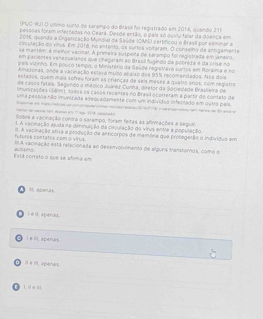 (PUC-RJ) O último surto de sarampo do Brasil foi registrado em 2014, quando 211
pessoas foram infectadas no Ceará. Desde então, o país só ouviu falar da doença em
2016, quando a Organização Mundial da Saúde (OMS) certificou o Brasil por eliminar a
circulação do vírus. Em 2018, no entanto, os surtos voltaram. O conselho de antigamente
se mantém: é melhor vacinar. A primeira suspeita de sarampo foi registrada em janeiro,
em pacientes venezuelanos que chegaram ao Brasil fugindo da pobreza e da crise no
pais vizinho. Em pouco tempo, o Ministério da Saúde registrava surtos em Roraíma e no
Amazonas, onde a vacinação estava muito abaixo dos 95% recomendados. Nos dois
estados, quem mais sofreu foram as crianças de seis meses a quatro anos, com registro
de casos fatais. Segundo o médico Juarez Cunha, diretor da Sociedade Brasileira de
Imunizações (SBIm), todos os casos recentes no Brasil ocorreram a partir do contato de
uma pessoa não imunizada adequadamente com um indivíduo infectado em outro país.
Dispon/vel em: https://noticias.uol.com.br/saude/ultimas-noticias/redacão/2018/07/18/ o-sarampo-voitou-tem-menos-de-50-anos-e-
melhor-se-vacinar.him. Acesso em: 17 ago. 2018. (adaptado)
Sobre a vacinação contra o sarampo, foram feitas as afirmações a seguir.
I. A vacinação ajuda na diminuição da circulação do vírus entre a população.
II. A vacinação ativa a produção de anticorpos de memória que protegerão o indivíduo em
futuros contatos com o vírus.
III.A vacinação está relacionada ao desenvolvimento de alguns transtornos, como o
autismo.
Está correto o que se afirma em
A III, apenas.
B Ie II, apenas.
I e III, apenas.
D II eIII, apenas.
E I, I eⅢI.