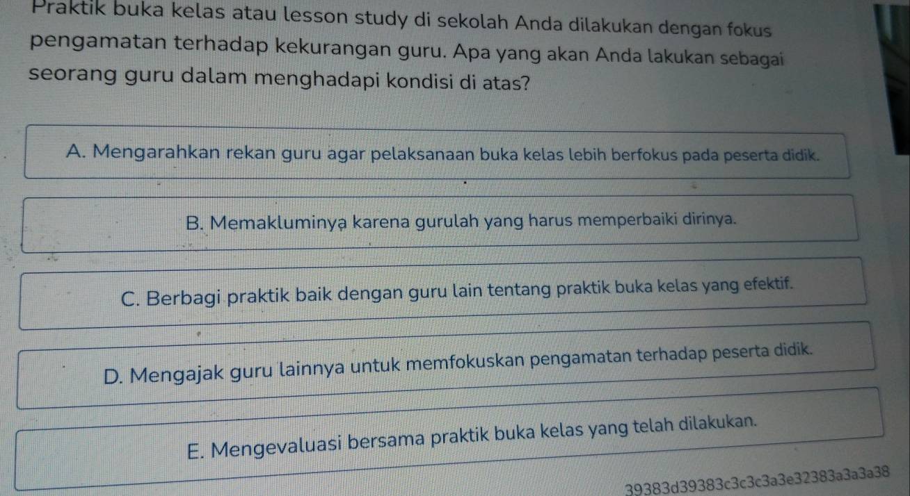 Praktik buka kelas atau lesson study di sekolah Anda dilakukan dengan fokus
pengamatan terhadap kekurangan guru. Apa yang akan Anda lakukan sebagai
seorang guru dalam menghadapi kondisi di atas?
A. Mengarahkan rekan guru agar pelaksanaan buka kelas lebih berfokus pada peserta didik.
B. Memakluminya karena gurulah yang harus memperbaiki dirinya.
C. Berbagi praktik baik dengan guru lain tentang praktik buka kelas yang efektif.
D. Mengajak guru lainnya untuk memfokuskan pengamatan terhadap peserta didik.
E. Mengevaluasi bersama praktik buka kelas yang telah dilakukan.
39383d39383c3c3c3a3e32383a3a3a38