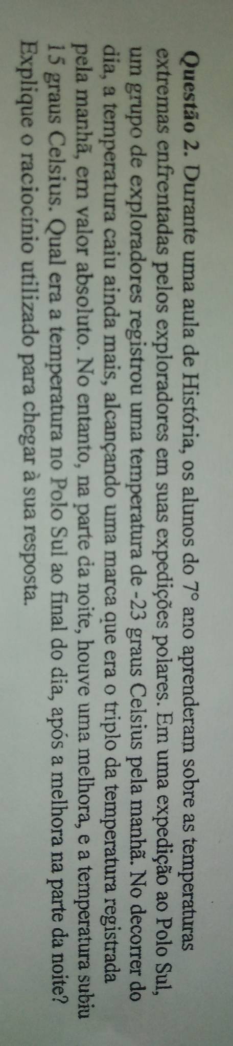 Durante uma aula de História, os alunos do 7° ano aprenderam sobre as temperaturas 
extremas enfrentadas pelos exploradores em suas expedições polares. Em uma expedição ao Polo Sul, 
um grupo de exploradores registrou uma temperatura de -23 graus Celsius pela manhã. No decorrer do 
dia, a temperatura caiu ainda mais, alcançando uma marca que era o triplo da temperatura registrada 
pela manhã, em valor absoluto. No entanto, na parte da noite, houve uma melhora, e a temperatura subiu
15 graus Celsius. Qual era a temperatura no Polo Sul ao final do dia, após a melhora na parte da noite? 
Explique o raciocínio utilizado para chegar à sua resposta.