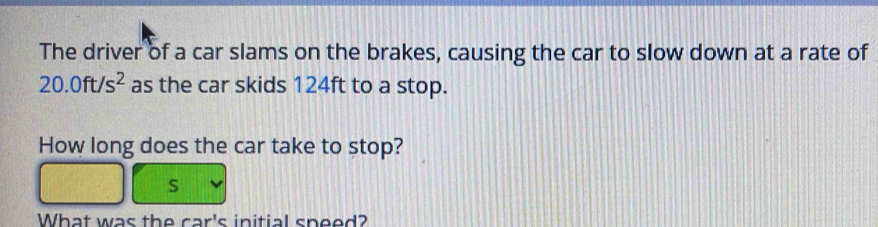 The driver of a car slams on the brakes, causing the car to slow down at a rate of
20.0ft/s^2 as the car skids 124ft to a stop. 
How long does the car take to stop?
S
What was the car's initial speed?