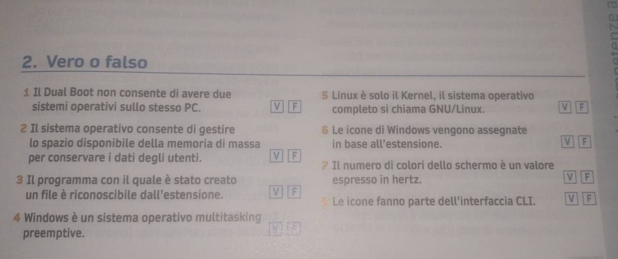 Vero o falso
1 Il Dual Boot non consente di avere due 5 Linux è solo il Kernel, il sistema operativo
V F
sistemi operativi sullo stesso PC. completo si chiama GNU/Linux. V F
2 Il sistema operativo consente di gestire 6 Le icone di Windows vengono assegnate
lo spazio disponibile della memoria di massa in base all’estensione.
V F
per conservare i dati degli utenti.
V F
Il numero di colori dello schermo è un valore
3 Il programma con il quale è stato creato espresso in hertz.
V F
un file è riconoscibile dall’estensione. V F
Le icone fanno parte dell’interfaccia CLI. V F
4 Windows è un sistema operativo multitasking
preemptive.