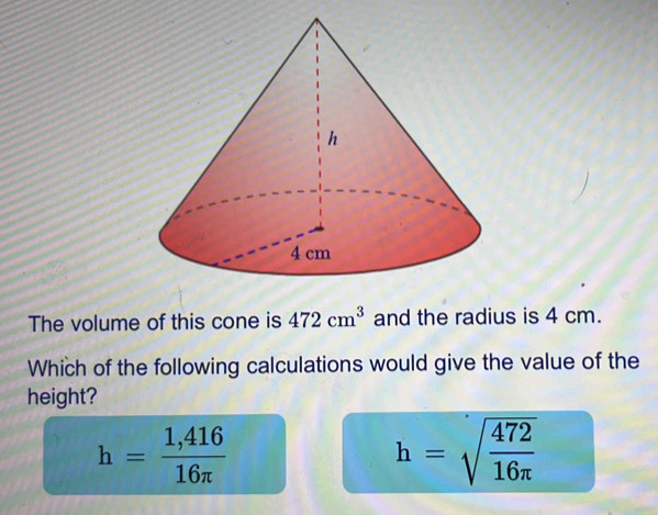 The volume of this cone is 472cm^3 and the radius is 4 cm.
Which of the following calculations would give the value of the
height?
h= (1,416)/16π  
h=sqrt(frac 472)16π 