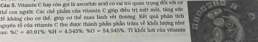 Vitamin C hay còn gọi là ascorbic acid có vai trò quan trọng đổi với cơ 
thể con người. Các chế phẩm của vitamin C giúp điều trị mệt mỏi, tăng sức 
kể kháng cho cơ thể, giúp cơ thể mau lành vết thương. Kết quả phân tích 
nguyên tố của vitamin C thu được thành phần phần trăm về khối lượng như 
au: % C=40,91%; % H=4,545%; % O=54,545%. Tỉ khối hơi của vitamin