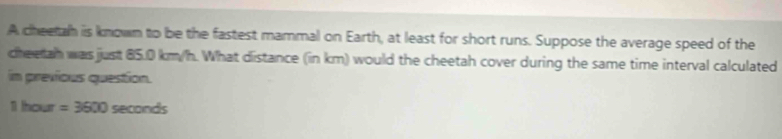 A cheetah is known to be the fastest mammal on Earth, at least for short runs. Suppose the average speed of the 
cheeah was just 85.0 km/h. What distance (in km) would the cheetah cover during the same time interval calculated 
in previous question.
1 hour =3600 seconds