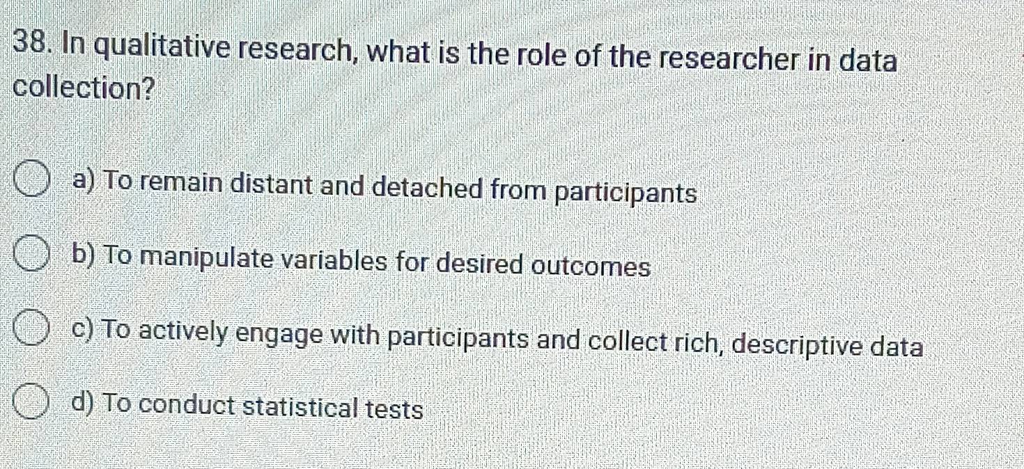 In qualitative research, what is the role of the researcher in data
collection?
a) To remain distant and detached from participants
b) To manipulate variables for desired outcomes
c) To actively engage with participants and collect rich, descriptive data
d) To conduct statistical tests