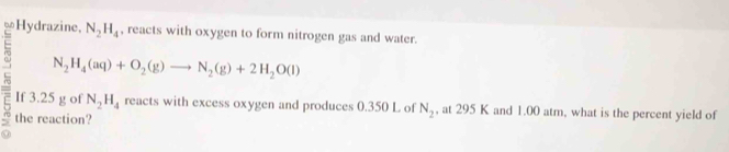 ∞Hydrazine, N_2H_4 , reacts with oxygen to form nitrogen gas and water.
N_2H_4(aq)+O_2(g)to N_2(g)+2H_2O(l)
If 3.25 g of N_2H_4 reacts with excess oxygen and produces 0.350 L of N_2 , at 295 K and 1.00 atm, what is the percent yield of 
the reaction?