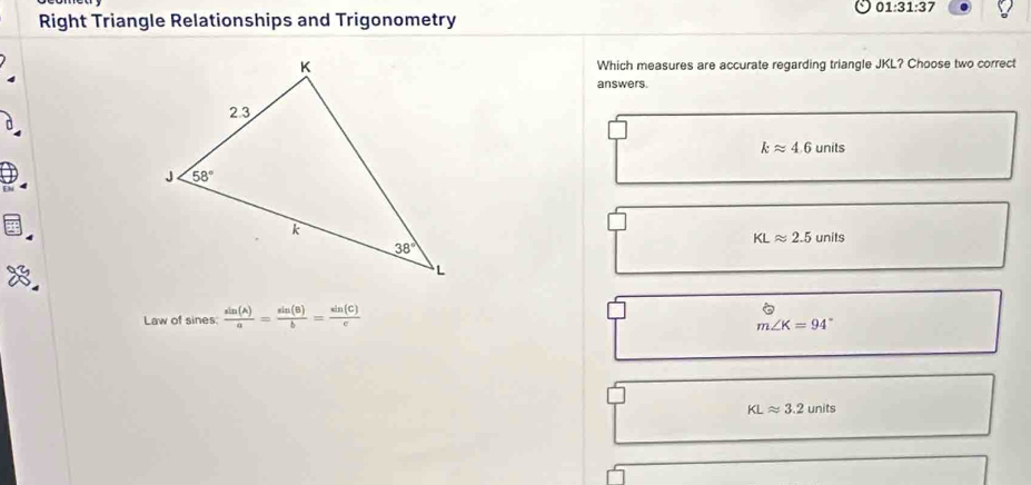 01:31:37
Right Triangle Relationships and Trigonometry
Which measures are accurate regarding triangle JKL? Choose two correct
answers.
kapprox 4.6units
KLapprox 2.5units
Law of sines:  sin (A)/a = sin (B)/b = sin (C)/c 
m∠ K=94°
KLapprox 3.2units