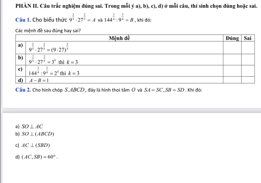 PHÀN II. Câu trắc nghiệm đúng sai. Trong mỗi ý a), b), c), d) ở mỗi câu, thí sinh chọn đúng hoặc sai.
Câu 1. Cho biểu thức 9^(frac 2)5· 27^(frac 2)5=A và 144^(frac 3)4:9^(frac 3)4=B , khi đó:
Các mệnh đề sau đúng hay sa
Câu 2. Cho hình chóp S.ABCD , đáy là hình thoi tâm O và SA=SC,SB=SD. Khi đó:
a) SO⊥ AC
b) SO⊥ (ABCD)
c) AC⊥ (SBD)
d) (AC,SB)=60°.