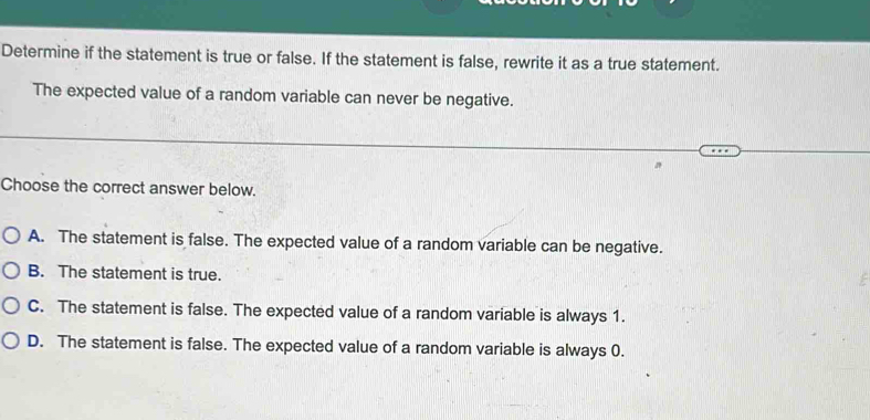 Determine if the statement is true or false. If the statement is false, rewrite it as a true statement.
The expected value of a random variable can never be negative.
Choose the correct answer below.
A. The statement is false. The expected value of a random variable can be negative.
B. The statement is true.
C. The statement is false. The expected value of a random variable is always 1.
D. The statement is false. The expected value of a random variable is always 0.