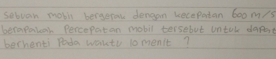 sebvan mobil bergerak dengan kecepatan 6oom/s
berapakah Percepatan mobil tersebut untal dapot 
berhenti Poda waktu lomenit?