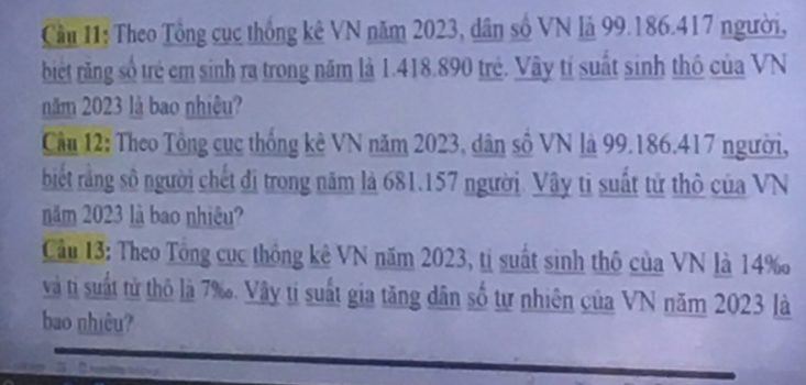 Cầu 11: Theo Tổng cục thống kê VN năm 2023, dân số VN là 99. 186. 417 người, 
biết răng số trẻ em sinh ra trong năm là 1.418.890 trẻ. Vây tí suất sinh thô của VN 
năm 2023 là bao nhiêu? 
Cầu 12: Theo Tổng cục thống kê VN năm 2023, dân số VN là 99. 186. 417 người, 
biết răng số người chết đị trong năm là 681. 157 người. Vây tì suất tử thô của VN 
năm 2023 là bao nhiêu? 
Cầu 13: Theo Tổng cục thông kê VN năm 2023, tị suất sinh thô của VN là 14 ‰ 
và tỉ suất tử thô là 7 ‰. Vây ti suất gia tăng dân số tư nhiên của VN năm 2023 là 
bao nhiêu?