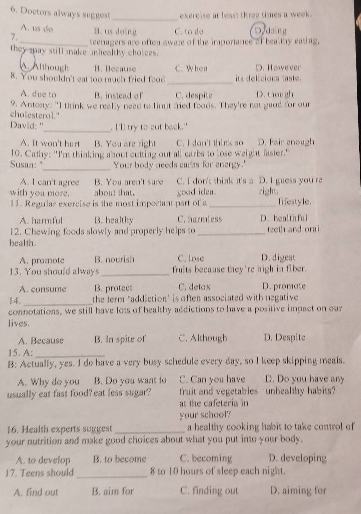 Doctors always suggest exercise at least three times a week.
_
A. us do B. us doing C. to do D doing
7.
_teenagers are often aware of the importance of healthy eating,
they may still make unhealthy choices.
A. Although B. Because C. When D. However
8. You shouldn't eat too much fried food _its delicious taste.
A. due to B. instead of C. despite D. though
9. Antony: "I think we really need to limit fried foods. They're not good for our
cholesterol."
David: "_ . I'll try to cut back."
A. It won't hurt B. You are right C. I don't think so D. Fair enough
10. Cathy: "I'm thinking about cutting out all carbs to lose weight faster."
Susan: "_ Your body needs carbs for energy."
A. I can't agree B. You aren't sure C. I don't think it's a D. I guess you're
with you more. about that. good idea. right.
11. Regular exercise is the most important part of a _lifestyle.
A. harmful B. healthy C. harmless D. healthful
12. Chewing foods slowly and properly helps to_ teeth and oral
health.
A. promote B. nourish C. lose D. digest
13. You should always_ fruits because they’re high in fiber.
A. consume B. protect C. detox D. promote
14._ the term ‘addiction’ is often associated with negative
connotations, we still have lots of healthy addictions to have a positive impact on our
lives.
A. Because B. In spite of C. Although D. Despite
15. A:_
B: Actually, yes. I do have a very busy schedule every day, so I keep skipping meals.
A. Why do you B. Do you want to C. Can you have D. Do you have any
usually eat fast food? eat less sugar? fruit and vegetables unhealthy habits?
at the cafeteria in
your school?
16. Health experts suggest_ a healthy cooking habit to take control of
your nutrition and make good choices about what you put into your body.
A. to develop B. to become C. becoming D. developing
17. Teens should_ 8 to 10 hours of sleep each night.
A. find out B. aim for C. finding out D. aiming for