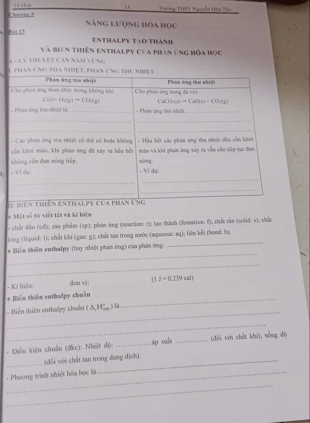 Tổ Hoá Trường THPT Nguyễn Hữu Thọ
Chuơng 5
Năng lượng hỏa học
Bài 13
Enthalpy tạo thành
và biên thiên enthalpy của phân ứng hóa học
A - Lý thuyệt Cản năm vũng
n
1-
 
* Một số từ viết tắt và kí hiệu
- chất đầu (cd); sản phẩm (sp); phán ứng (reaction: r); tạo thành (fomation: f); chất rần (solid: s); chất
_
long (liquid: I); chất khí (gas: g); chất tan trong nước (aqueous: aq); liên kết (bond: b).
_
* Biến thiên enthalpy (hay nhiệt phản ứng) của phản ứng:
_
- Kỉ hiệu: dơn vj: (1J=0,239cal)
_
* Biến thiên enthalpy chuẩn
_
- Biển thiên enthalpy chuẩn (△ _rH_(298)^o) là
_
- Diều kiện chuân (đkc): Nhiệt độ: _Láp suất _(đổi với chất khí), nồng độ
_(đổi với chất tan trong dung dịch).
- Phương trình nhiệt hóa học là
_