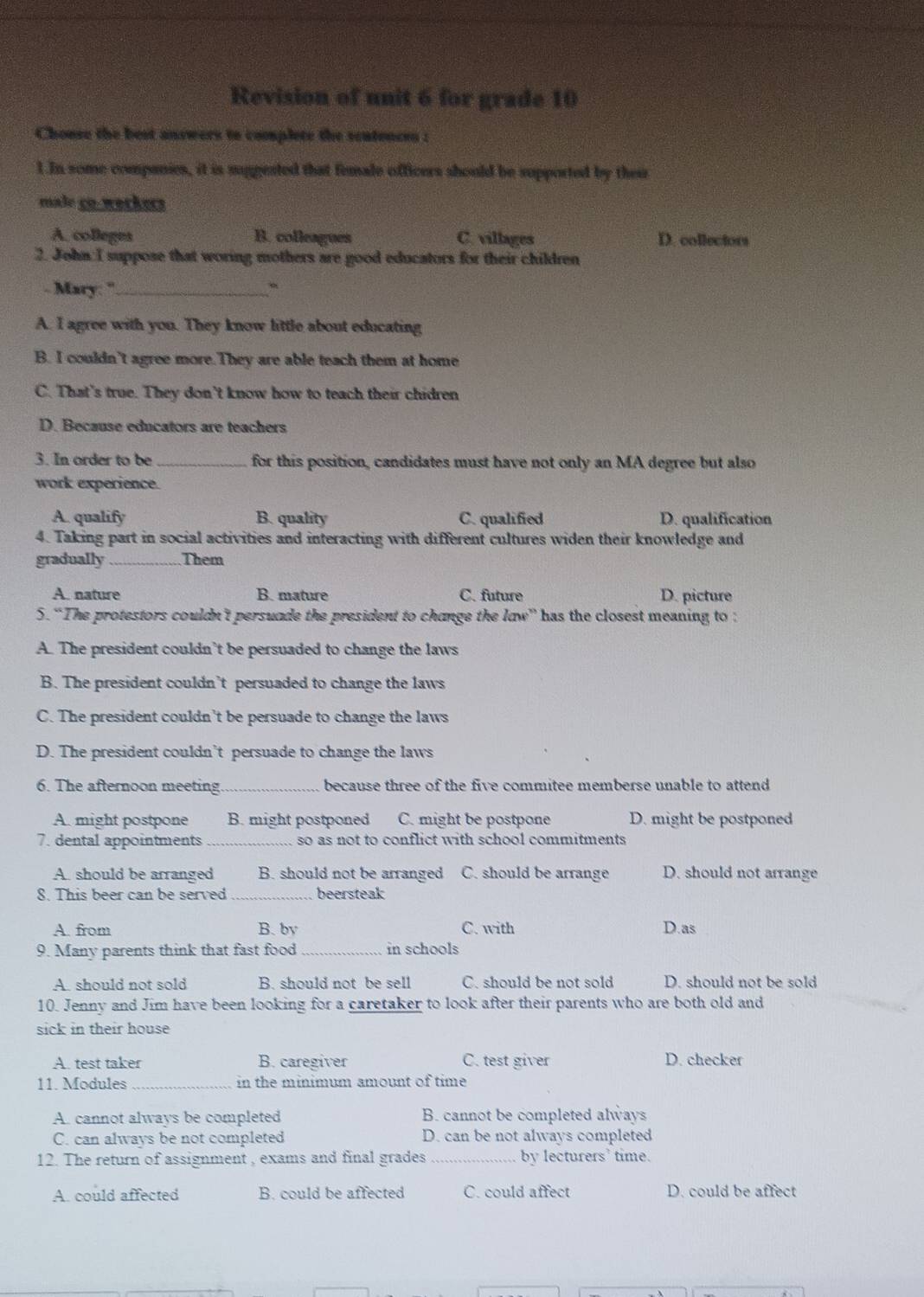 Revision of unit 6 for grade 10
Chonse the best answers to complete the scatences :
1.In some copanies, it is suppested that female officers should be supported by their
male ço.werkers
A. colleges B. colleagues C. villages D. collectors
2. John:I suppose that woring mothers are good educators for their children
- Mary: ''_ 、
A. I agree with you. They know little about educating
B. I couldn't agree more.They are able teach them at home
C. That's true. They don’t know how to teach their chidren
D. Because educators are teachers
3. In order to be_ for this position, candidates must have not only an MA degree but also
work experience.
A. qualify B. quality C. qualified D. qualification
4. Taking part in social activities and interacting with different cultures widen their knowledge and
gradually_ Them
A. nature B. mature C. future D. picture
5.“The protestors couldn't persuade the president to change the law” has the closest meaning to :
A. The president couldn’t be persuaded to change the laws
B. The president couldn’t persuaded to change the laws
C. The president couldn’t be persuade to change the laws
D. The president couldn’t persuade to change the laws
6. The afternoon meeting._ because three of the five commitee memberse unable to attend
A. might postpone B. might postponed C. might be postpone D. might be postponed
7. dental appointments _so as not to conflict with school commitments
A. should be arranged B. should not be arranged C. should be arrange D. should not arrange
8. This beer can be served _beersteak
A. from B. by C. with D.as
9. Many parents think that fast food _in schools
A. should not sold B. should not be sell C. should be not sold D. should not be sold
10. Jenny and Jim have been looking for a caretaker to look after their parents who are both old and
sick in their house
A. test taker B. caregiver C. test giver D. checker
11. Modules _in the minimum amount of time 
A. cannot always be completed B. cannot be completed always
C. can always be not completed D. can be not always completed
12. The return of assignment , exams and final grades _by lecturers' time.
A. could affected B. could be affected C. could affect D. could be affect