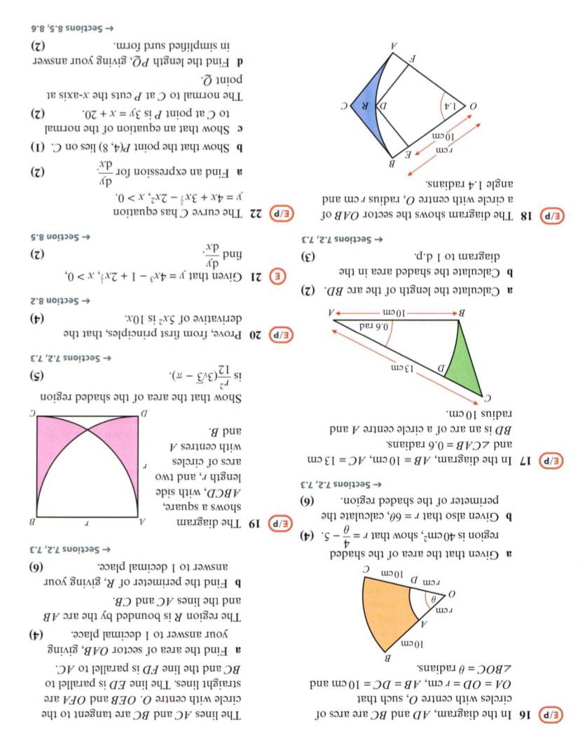 E/P 16 In the diagram, AD and BC are arcs of The lines AC and BC are tangent to the
circles with centre O, such that circle with centre O. OEB and OFA are
OA=OD=rcm,AB=DC=10cm and straight lines. The line ED is parallel to
∠ BOC=θ radians. BC and the line FD is parallel to AC.
a Find the area of sector OAB, giving
your answer to 1 decimal place. (4)
The region R is bounded by the arc AB
and the lines AC and CB.
b Find the perimeter of R, giving your
answer to 1 decimal place. (6)
a Given that the area of the shaded ← Sections 7.2, 7.3
region is 40cm^2 , show that r= 4/θ  -5. (4)
b Given also that r=6θ , calculate the E/P 19 The diagram 
perimeter of the shaded region. (6) shows a square,
ABCD, with sid
← Sections 7.2, 7.3 length r, and two
E/P 17 In the diagram, AB=10cm,AC=13cm arcs of circles
and ∠ CAB=0.6 radians. with centres A
BD is an arc of a circle centre A and and B.
radius 10 cm. 
Show that the area of the shaded region
is  r^2/12 (3sqrt(3)-π ).
(5)
← Sections 7.2, 7.3
E/P 20 Prove, from first principles, that the
derivative of 5x^2 is 10x.
(4)
← Section 8.2
a Calculate the length of the arc BD. (2)
b Calculate the shaded area in the 21 Given that y=4x^3-1+2x^(frac 1)2,x>0,
diagram to 1 d.p. (3) find  dy/dx . (2)
← Sections 7.2, 7.3 ← Section 8.5
E/P 18 The diagram shows the sector OAB of E/P) 22 The curve C has equation
a circle with centre O, radius r cm and
y=4x+3x^(frac 3)2-2x^2,x>0.
angle 1.4 radians.
a Find an expression for  dy/dx . (2)
b Show that the point P(4,8) lies on C. (1)
c Show that an equation of the normal
to C at point P is 3y=x+20. (2)
The normal to C at P cuts the x-axis at
point Q.
d Find the length PQ, giving your answer
in simplified surd form. (2)
← Sections 8.5, 8.6