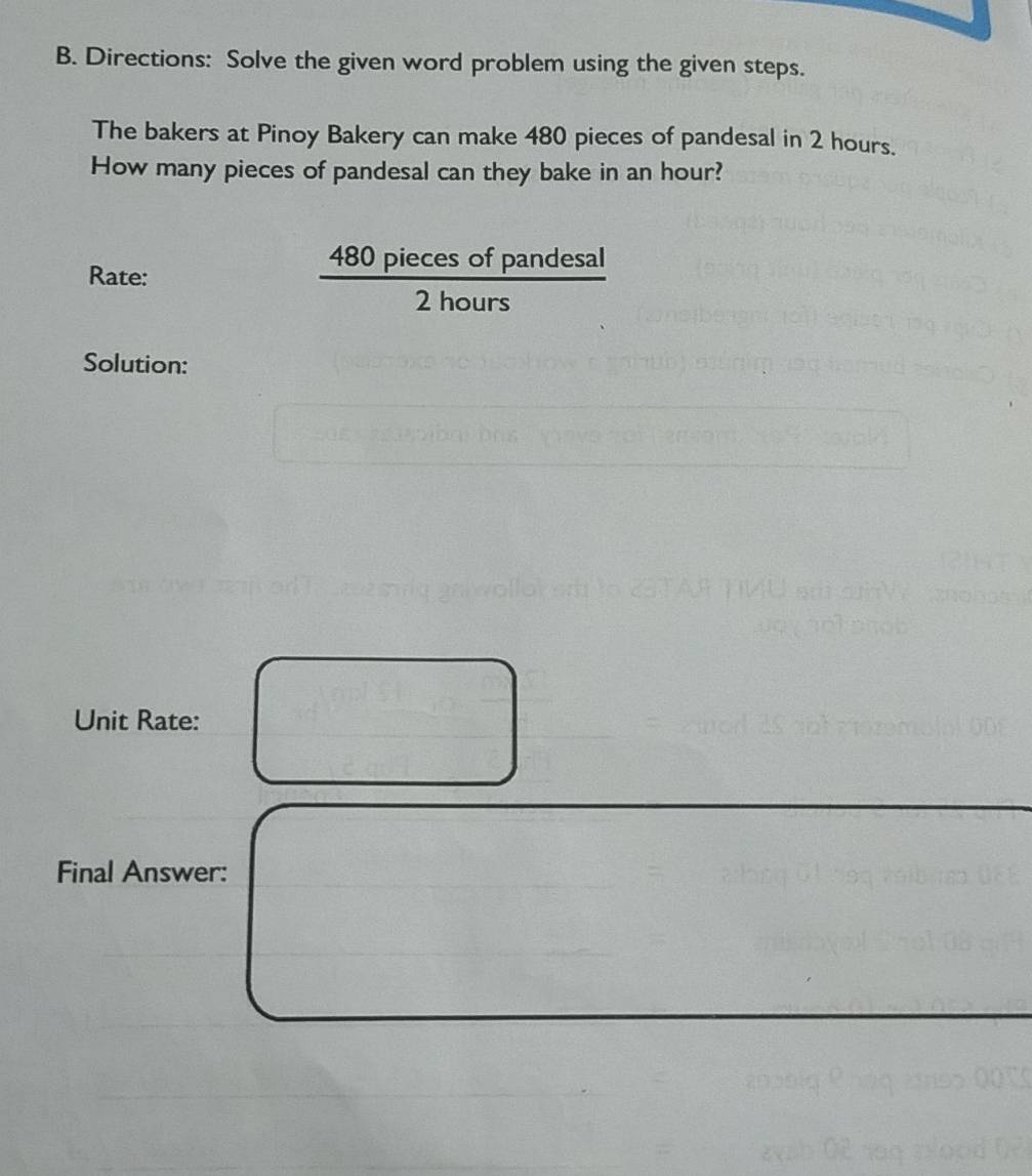 Directions: Solve the given word problem using the given steps. 
The bakers at Pinoy Bakery can make 480 pieces of pandesal in 2 hours. 
How many pieces of pandesal can they bake in an hour? 
s of pandesal 
Rate:
480 P 2hours 
_ 
11,11 
Lhours 
Solution: 
Unit Rate: 
Final Answer: