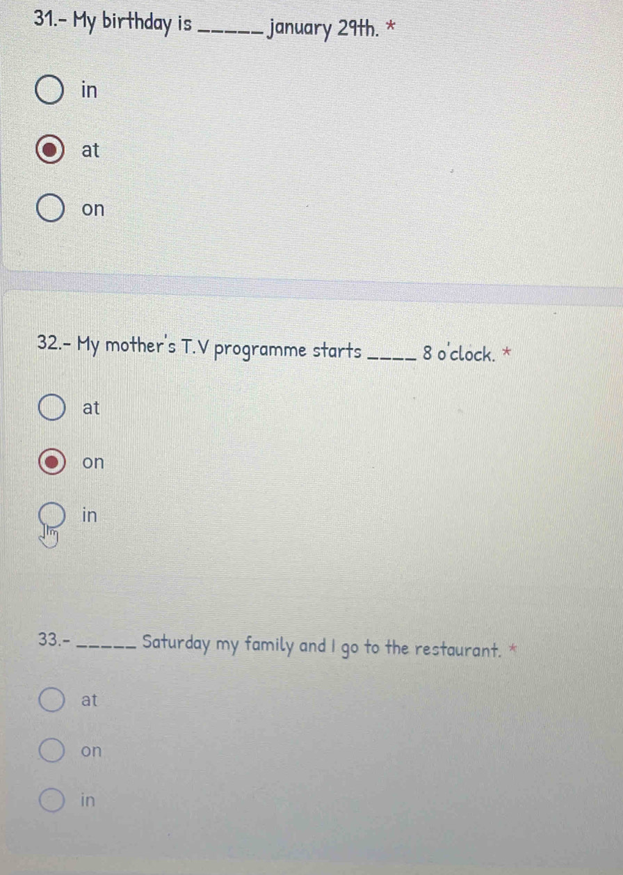 31.- My birthday is _january 29th. *
in
at
on
32.- My mother's T.V programme starts _8 o'clock. *
at
on
in
33.- _Saturday my family and I go to the restaurant. *
at
on
in