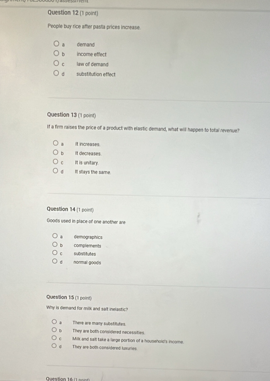 People buy rice after pasta prices increase.
a demand
b income effect
C law of demand
d substitution effect
Question 13 (1 point)
If a firm raises the price of a product with elastic demand, what will happen to total revenue?
a It increases.
bì It decreases.
Cì It is unitary.
d It stays the same.
Question 14 (1 point)
Goods used in place of one another are
a demographics
bì complements
C substitutes
dì normal goods
Question 15 (1 point)
Why is demand for milk and salt inelastic?
a There are many substitutes.
b They are both considered necessities.
C Milk and salt take a large portion of a household's income.
d They are both considered luxuries.
Question 16 (1 point)