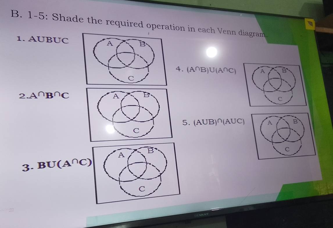 1-5: Shade the required operation in each Venn diagram. 
1. AUBUC
4. (A^(∩)B)∪ (A^(∩)C) A B
2.A∩ B∩ C
C
5. (AUB)^∩ (AUC) A B
3. BU(A^(∩)C)
C
Dévant