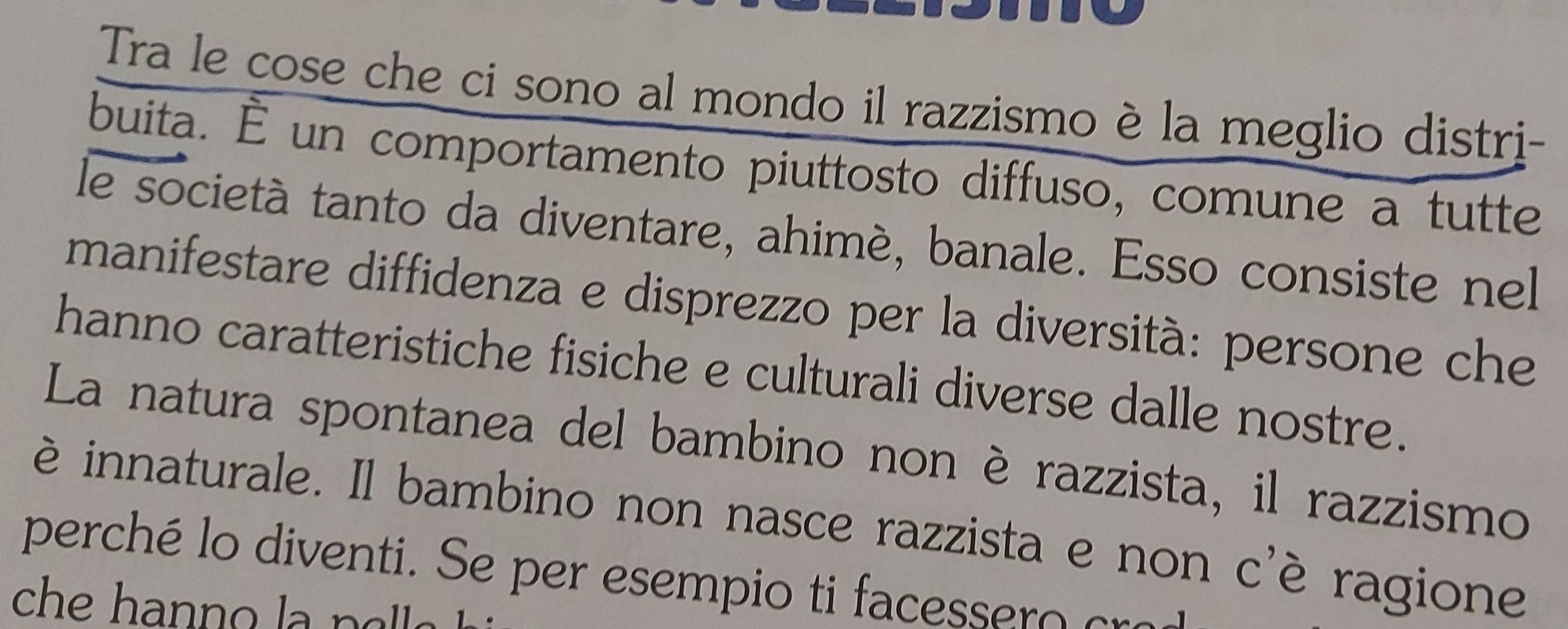 Tra le cose che ci sono al mondo il razzismo è la meglio distri- 
buita. É un comportamento piuttosto diffuso, comune a tutte 
le società tanto da diventare, ahimé, banale. Esso consiste nel 
manifestare diffidenza e disprezzo per la diversità: persone che 
hanno caratteristiche fisiche e culturali diverse dalle nostre. 
La natura spontanea del bambino non è razzista, il razzismo 
è innaturale. Il bambino non nasce razzista e non c'è ragione 
perché lo diventi. Se per esempio ti facessero cra