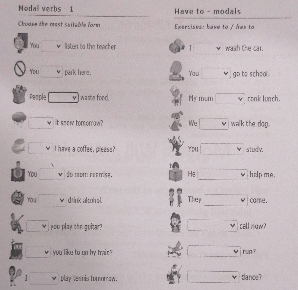 Modal verbs - 1
Have to - modals
Choose the most suitable form Exercises: have to / has to
You v listen to the teacher. □ wash the car.
You □ park here. You □ go to school.
People □ v waste food. My mum □ cook lunch.
□ it snow tomorrow? We □ walk the dog.
x_frac m^2 I have a coffee, please? You □ vee  study.
1
You □ v do more exercise. He □ help me.
You □ v drink alcohol. They □ come.
□ 
□ you play the guitar? call now?
□ 
□ you like to go by train? run?
□ 
I □° play tennis tomorrow. dance?