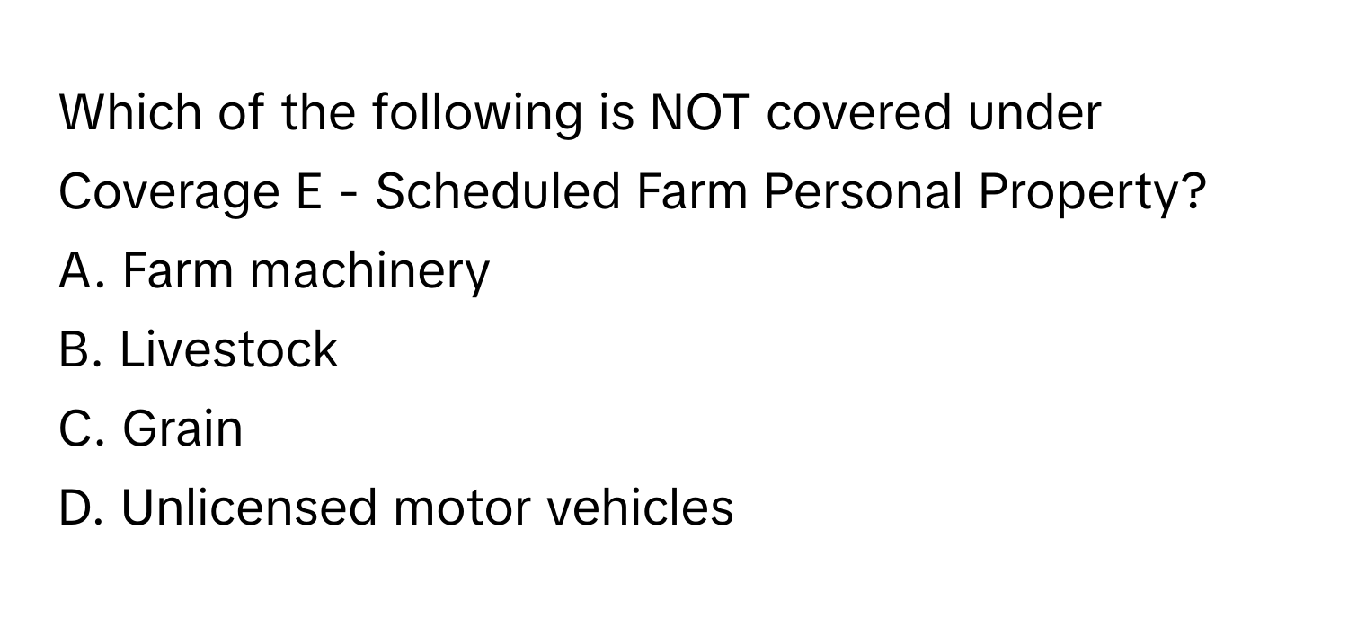 Which of the following is NOT covered under Coverage E - Scheduled Farm Personal Property?

A. Farm machinery 
B. Livestock 
C. Grain 
D. Unlicensed motor vehicles