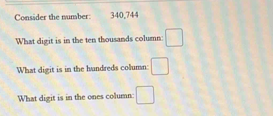 Consider the number: 340,744
What digit is in the ten thousands column: □ 
What digit is in the hundreds column: □ 
What digit is in the ones column: □