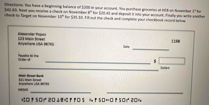 Directions: You have a beginning balance of $200 in your account. You purchase groceries at HEB on November 1^n
$42.63. Next you receive a check on November 8^(th) for $20.45 and deposit it into your account. Finally you write another for 
check to Target on November 10^(th) for $35.10. Fill out the check and complete your checkbook record below. 
Alexander Popov
123 Main Street 1198
_ 
Anywhere USA 98765 Date 
Payable 10 the 
Order of _$ 
_Dollars 
Main Street Bank
321 Main Street 
Anywhere USA 98765
_ 
_ 
MEMO 
に ! 50 20 18 に 『 5 11. ;50… 50201