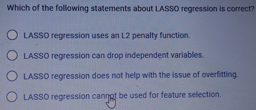 Which of the following statements about LASSO regression is correct?
LASSO regression uses an L2 penalty function.
LASSO regression can drop independent variables.
LASSO regression does not help with the issue of overfitting.
LASSO regression cannot be used for feature selection.