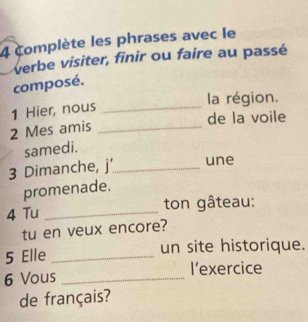 complète les phrases avec le 
verbe visiter, finir ou faire au passé 
composé. 
la région. 
1 Hier, nous_ 
de la voile 
2 Mes amis_ 
samedi. 
3 Dimanche, j'_ 
une 
promenade. 
4 Tu _ton gâteau: 
tu en veux encore? 
5 Elle_ 
un site historique. 
6 Vous_ 
l’exercice 
de français?