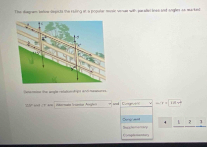 The diagram below depicts the railing at a popular music venue with parallel lines and angles as marked
Determine the angle relationships and measures
115° and ∠ Y are . Alternate Interior Angles and Comgruent m∠ Y=115v°
Congruent 1 2 3
Supplementary
Complementary