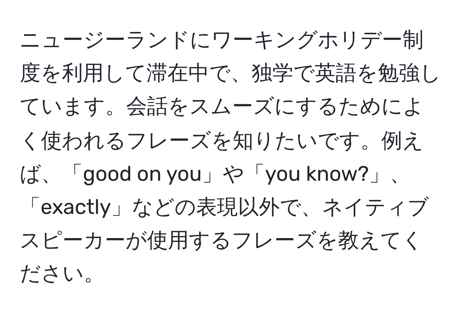 ニュージーランドにワーキングホリデー制度を利用して滞在中で、独学で英語を勉強しています。会話をスムーズにするためによく使われるフレーズを知りたいです。例えば、「good on you」や「you know?」、「exactly」などの表現以外で、ネイティブスピーカーが使用するフレーズを教えてください。