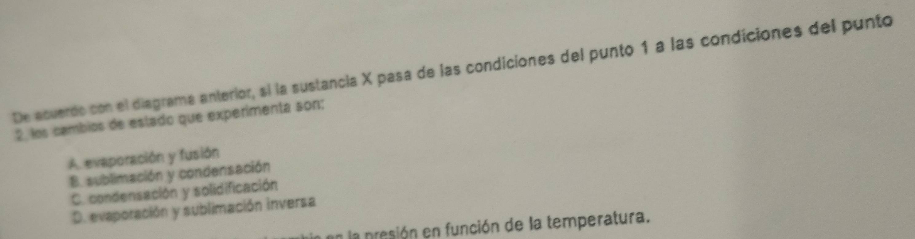 De acuerdo con el diagrama anterior, si la sustancia X pasa de las condiciones del punto 1 a las condiciones del punto
2, los cambios de estado que experimenta son:
A. evaporación y fusión
B. sublimación y condensación
C. condensación y solidificación
D. evaporación y sublimación inversa
en la presión en función de la temperatura.