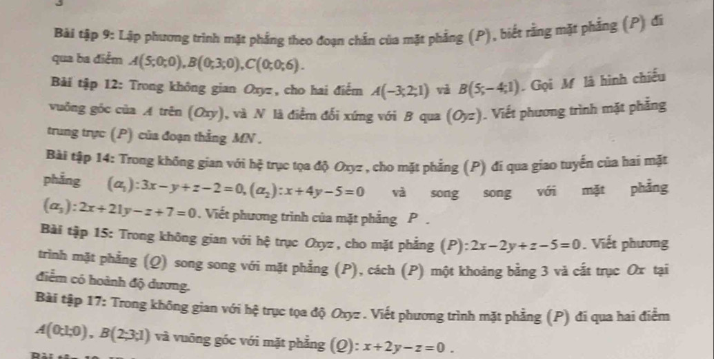 Bài tập 9: Lập phương trình mặt phẳng theo đoạn chắn của mặt phẳng (P), biết rằng mặt phẳng (P) đi 
qua ba điểm A(5;0;0), B(0;3;0), C(0;0;6). 
Bàải tập 12: Trong không gian Oxyz , cho hai điểm A(-3;2;1) và B(5,-4;1) Gọi M là hình chiếu 
vuởng góc của A trên (Oxy), và N là điễm đối xứng với B qua (O_yz). Viết phương trình mặt phẳng 
trung trực (P) của đoạn thằng MN. 
Bài tập 14: Trong không gian với hệ trục tọa độ Oxyz , cho mặt phẳng (P) đi qua giao tuyển của hai mặt 
phẳng (a_1):3x-y+z-2=0, (a_2):x+4y-5=0 và song song với mặt phẳng
(a_3):2x+21y-z+7=0. Viết phương trình của mặt phẳng P 
Bài tập 15: Trong không gian với hệ trục Oxyz , cho mặt phẳng (P) :2x-2y+z-5=0. Viết phương 
trình mặt phẳng (Q) song song với mặt phẳng (P), cách (P) một khoảng bằng 3 và cất trục Ox tại 
điểm có hoành độ dương. 
Bài tập 17: Trong không gian với hệ trục tọa độ Oxyz. Viết phương trình mặt phẳng (P) đi qua hai điễm
A(0;1;0), B(2;3;1) và vuông góc với mặt phẳng (Q): x+2y-z=0.