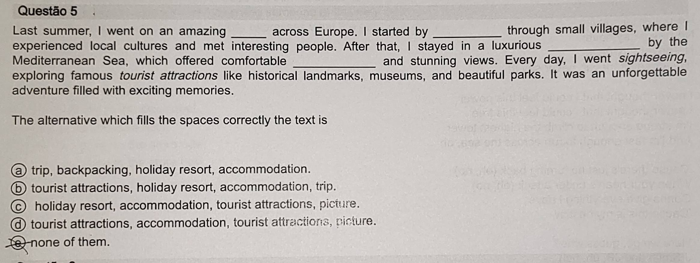 Last summer, I went on an amazing _across Europe. I started by _through small villages, where
experienced local cultures and met interesting people. After that, I stayed in a luxurious _by the
Mediterranean Sea, which offered comfortable _and stunning views. Every day, I went sightseeing,
exploring famous tourist attractions like historical landmarks, museums, and beautiful parks. It was an unforgettable
adventure filled with exciting memories.
The alternative which fills the spaces correctly the text is
a) trip, backpacking, holiday resort, accommodation.
⑤ tourist attractions, holiday resort, accommodation, trip.
c holiday resort, accommodation, tourist attractions, picture.
d tourist attractions, accommodation, tourist attractions, picture.
e) none of them.