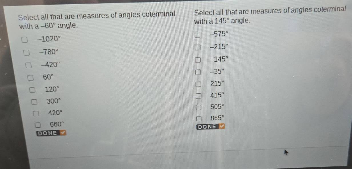 Select all that are measures of angles coterminal Select all that are measures of angles coterminal
with a 145°
with a -60° angle. angle.
-575°
-1020°
-215°
-780°
-145°
-420°
-35°
60°
215°
120°
415°
300°
505°
420°
865°
660°
DONE
DONE