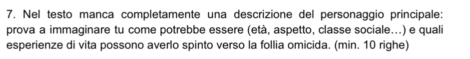 Nel testo manca completamente una descrizione del personaggio principale: 
prova a immaginare tu come potrebbe essere (età, aspetto, classe sociale...) e quali 
esperienze di vita possono averlo spinto verso la follia omicida. (min. 10 righe)