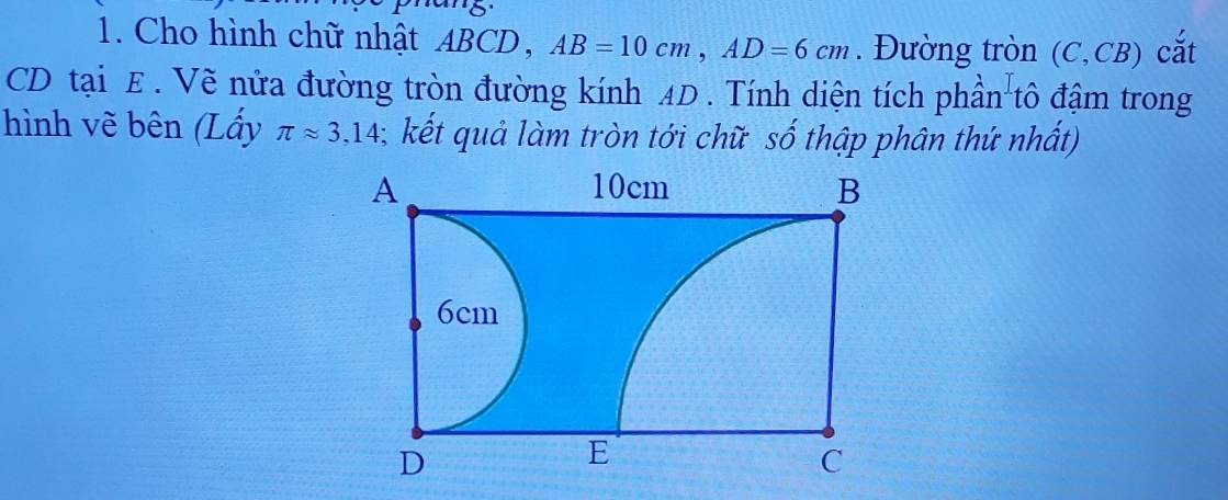 Cho hình chữ nhật ABCD, AB=10cm, AD=6cm. Đường tròn (C,CB) cắt
CD tại E. Vẽ nửa đường tròn đường kính AD. Tính diện tích phần tô đậm trong 
hình vẽ bên (Lấy π approx 3,14; kết quả làm tròn tới chữ số thập phân thứ nhất)