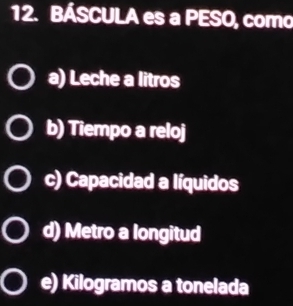 BÁSCULA es a PESO, como
a) Leche a litros
b) Tiempo a reloj
c) Capacidad a líquidos
d) Metro a longitud
e) Kilogramos a tonelada