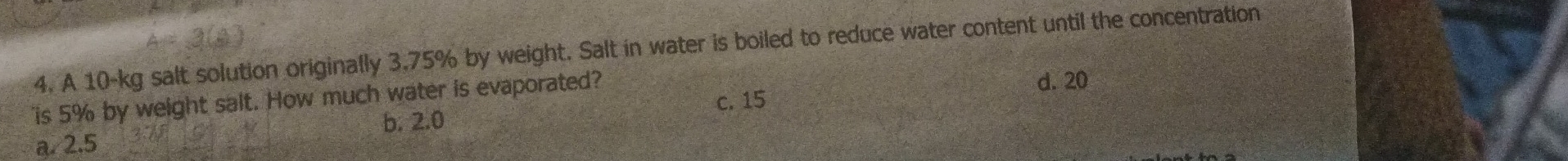 A 10-kg salt solution originally 3.75% by weight. Salt in water is boiled to reduce water content until the concentration
is 5% by weight salt. How much water is evaporated?
d. 20
b. 2.0 c. 15
a. 2.5