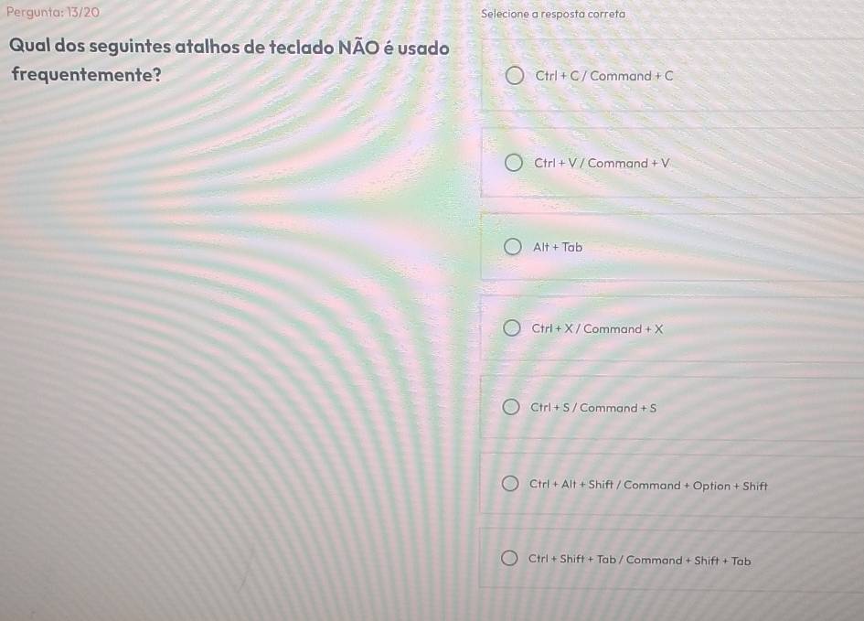 Pergunta: 13/20 Selecione a resposta correta
Qual dos seguintes atalhos de teclado NÃO é usado
frequentemente? Ctrl+C/ Command +C
Ctrl+V/ Command +V
Alt+Tab
Ctrl+X/ Commanc +X
Ctrl+S/ Command +S
Ctrl+Alt+Shift/ / Comman d+Option+Shift
Ctrl+Shift+ Tab/ Command +Shift+Tab