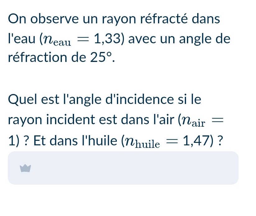 On observe un rayon réfracté dans 
l'eau (n_eau=1,33) avec un angle de 
réfraction de 25°. 
Quel est l'angle d'incidence si le 
rayon incident est dans l'air (n_air=
1) ? Et dans l'huile (n_huile=1,47) ?