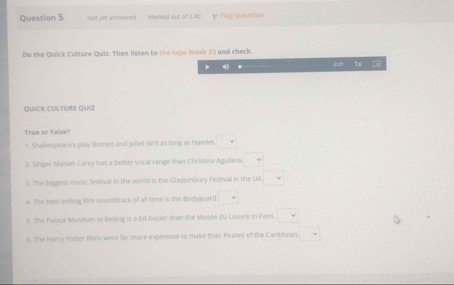 Not yet answered Marked out of 2.40 P Flag question
Do the Quick Culture Quiz. Then listen to the tape Week 23 and check.
-2:21 1x
QUICK CULTURE QUIZ
True or False?
1. Shakespeare's play Romeo and Juliet isn't as long as Hamlet. □ 
2. Singer Mariah Carey has a better vocal range than Christina Aguilera. □ 
3. The biggest music festival in the world is the Glastonbury Festival in the UK □ 
4. The best-selling film soundtrack of all time is the Bodyguard. □ 
5. The Palace Museum in Beijing is a bit busier than the Musée du Louvre in Paris. □ vee 
6. The Harry Potter films were far more expensive to make than Pirates of the Caribbean. □