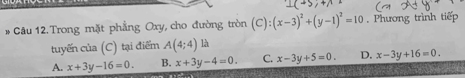 »Câu 12. Trong mặt phẳng Oxy, cho đường tròn (C): (x-3)^2+(y-1)^2=10 Phương trình tiếp
tuyến của (C) tại điểm A(4;4) là
A. x+3y-16=0. B. x+3y-4=0. C. x-3y+5=0. D. x-3y+16=0.