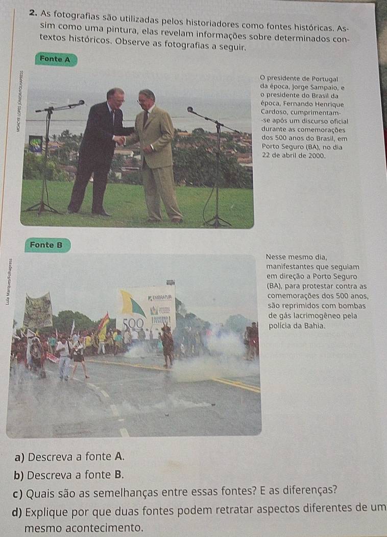 As fotografias são utilizadas pelos historiadores como fontes históricas. As- 
sim como uma pintura, elas revelam informações sobre determinados con- 
textos históricos. Observe as fotografias a seguir. 
Fonte A 
presidente de Portugal 
época, Jorge Sampaio, e 
presidente do Brasil da 
oca, Fernando Henrique 
ardoso, cumprimentam- 
após um discurso oficial 
rante as comemorações 
s 500 anos do Brasil, em 
orto Seguro (BA), no dia 
de abril de 2000. 
Fonte B 
mesmo dia, 
1 
estantes que seguiam 
reção a Porto Seguro 
ara protestar contra as 
morações dos 500 anos, 
primidos com bombas 
s lacrimogêneo pela 
a da Bahia. 
a) Descreva a fonte A. 
b) Descreva a fonte B. 
c) Quais são as semelhanças entre essas fontes? E as diferenças? 
d) Explique por que duas fontes podem retratar aspectos diferentes de um 
mesmo acontecimento.