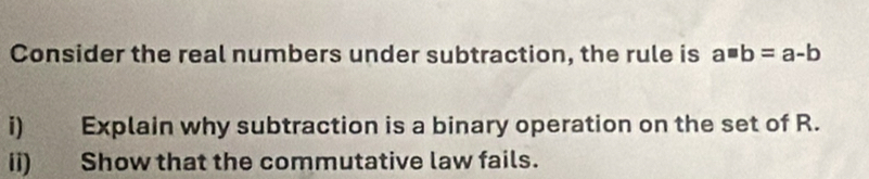 Consider the real numbers under subtraction, the rule is a=b=a-b
i) Explain why subtraction is a binary operation on the set of R. 
ii) Show that the commutative law fails.