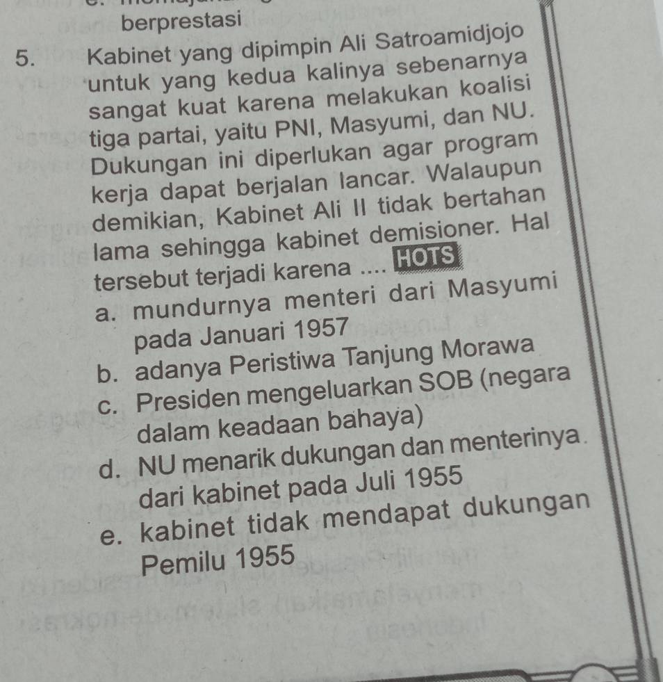 berprestasi
5. Kabinet yang dipimpin Ali Satroamidjojo
untuk yang kedua kalinya sebenarnya
sangat kuat karena melakukan koalisi
tiga partai, yaitu PNI, Masyumi, dan NU.
Dukungan ini diperlukan agar program
kerja dapat berjalan lancar. Walaupun
demikian, Kabinet Ali II tidak bertahan
lama sehingga kabinet demisioner. Hal
tersebut terjadi karena .... HOTS
a. mundurnya menteri dari Masyumi
pada Januari 1957
b. adanya Peristiwa Tanjung Morawa
c. Presiden mengeluarkan SOB (negara
dalam keadaan bahaya)
d. NU menarik dukungan dan menterinya.
dari kabinet pada Juli 1955
e. kabinet tidak mendapat dukungan
Pemilu 1955