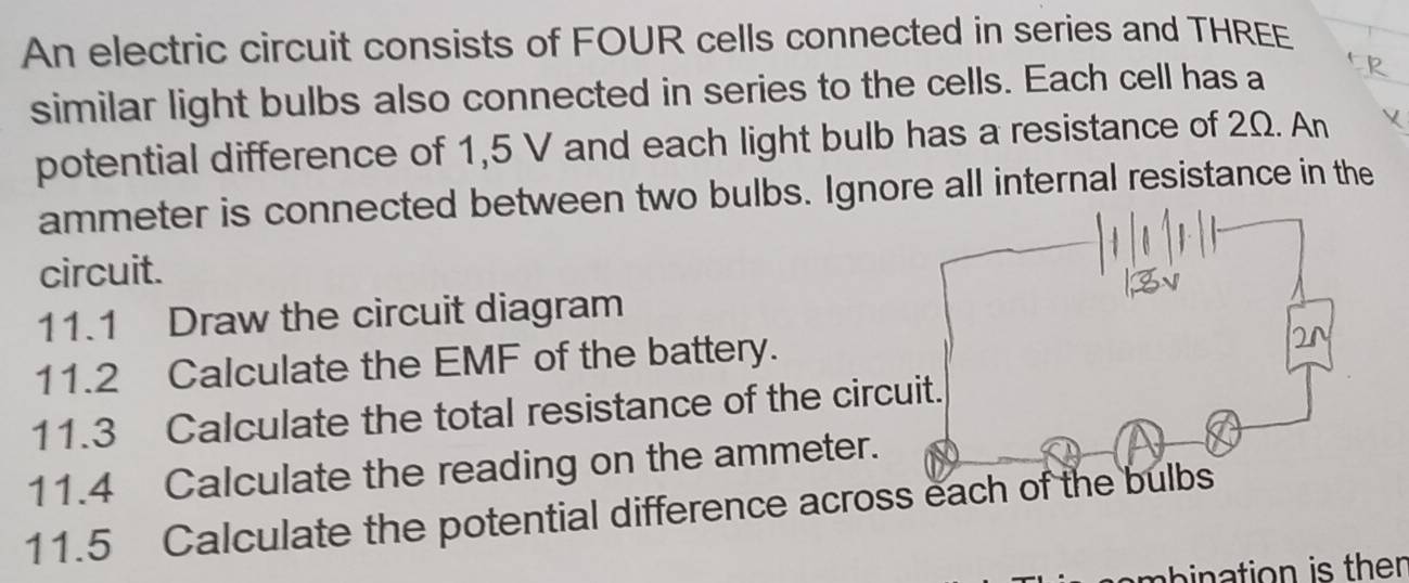 An electric circuit consists of FOUR cells connected in series and THREE 
similar light bulbs also connected in series to the cells. Each cell has a 
potential difference of 1,5 V and each light bulb has a resistance of 2Ω. An
ammeter is connected between two bulbs. Ignore all internal resistance in the 
circuit. 
11.1 Draw the circuit diagram 
11.2 Calculate the EMF of the battery. 
11.3 Calculate the total resistance of the circ 
11.4 Calculate the reading on the ammeter. 
11.5 Calculate the potential difference acros 
am bination is ther