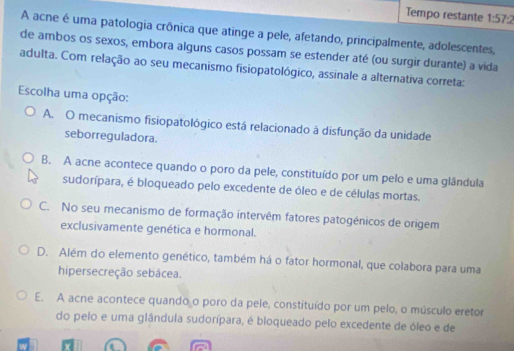 Tempo restante 1:57:2
A acne é uma patologia crônica que atinge a pele, afetando, principalmente, adolescentes,
de ambos os sexos, embora alguns casos possam se estender até (ou surgir durante) a vida
adulta. Com relação ao seu mecanismo fisiopatológico, assinale a alternativa correta:
Escolha uma opção:
A. O mecanismo fisiopatológico está relacionado à disfunção da unidade
seborreguladora.
B. A acne acontece quando o poro da pele, constituído por um pelo e uma glândula
sudorípara, é bloqueado pelo excedente de óleo e de células mortas.
C. No seu mecanismo de formação intervêm fatores patogénicos de origem
exclusivamente genética e hormonal.
D. Além do elemento genético, também há o fator hormonal, que colabora para uma
hipersecreção sebácea.
E. A acne acontece quando o poro da pele, constituído por um pelo, o músculo eretor
do pelo e uma glândula sudorípara, é bloqueado pelo excedente de óleo e de
Y